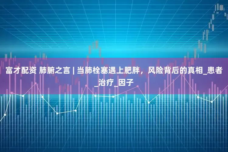 富才配资 肺腑之言 | 当肺栓塞遇上肥胖，风险背后的真相_患者_治疗_因子