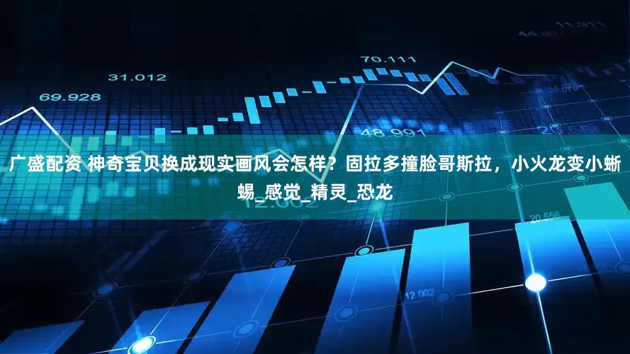 广盛配资 神奇宝贝换成现实画风会怎样？固拉多撞脸哥斯拉，小火龙变小蜥蜴_感觉_精灵_恐龙