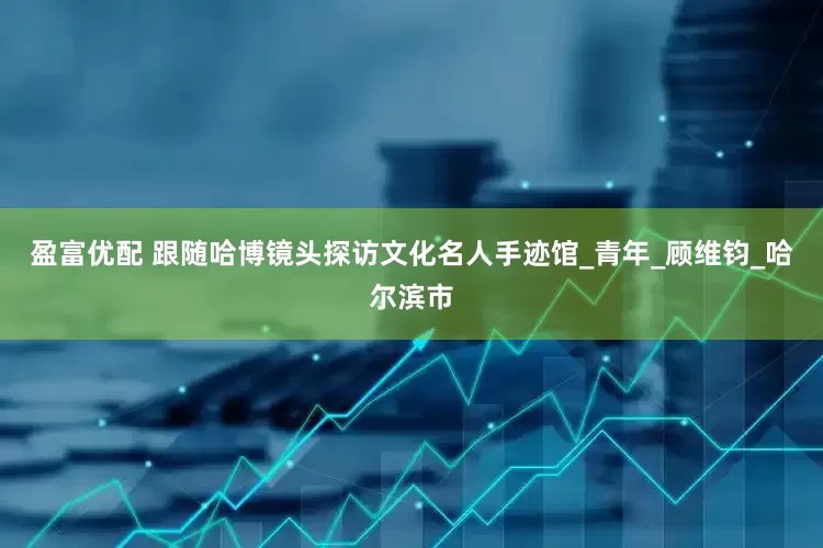 盈富优配 跟随哈博镜头探访文化名人手迹馆_青年_顾维钧_哈尔滨市
