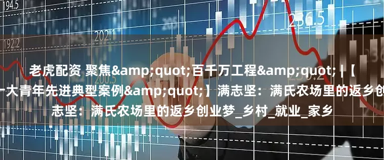 老虎配资 聚焦&quot;百千万工程&quot; |【新兴县&quot;十大青年先进典型案例&quot;】满志坚：满氏农场里的返乡创业梦_乡村_就业_家乡