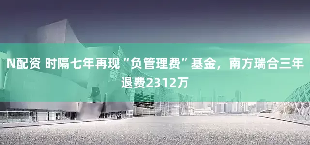 N配资 时隔七年再现“负管理费”基金，南方瑞合三年退费2312万