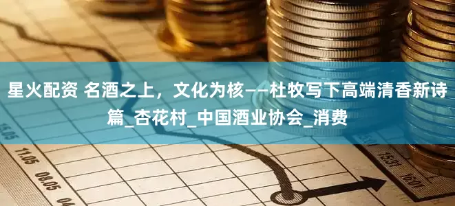 星火配资 名酒之上，文化为核——杜牧写下高端清香新诗篇_杏花村_中国酒业协会_消费