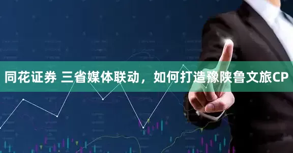 同花证券 三省媒体联动，如何打造豫陕鲁文旅CP