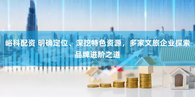 峪科配资 明确定位、深挖特色资源，多家文旅企业探索品牌进阶之道