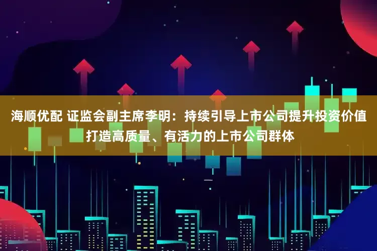 海顺优配 证监会副主席李明：持续引导上市公司提升投资价值 打造高质量、有活力的上市公司群体