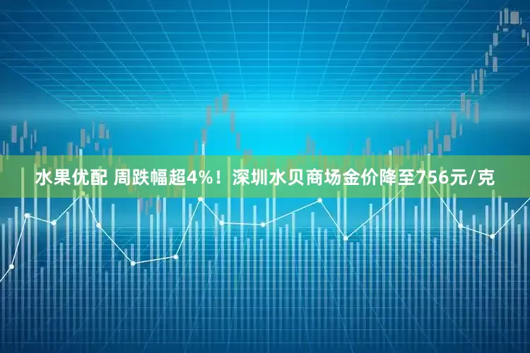 水果优配 周跌幅超4%！深圳水贝商场金价降至756元/克