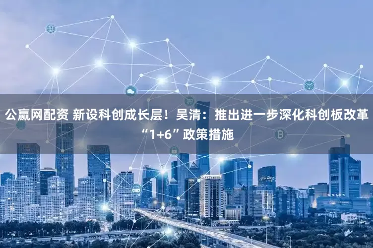 公赢网配资 新设科创成长层！吴清：推出进一步深化科创板改革“1+6”政策措施