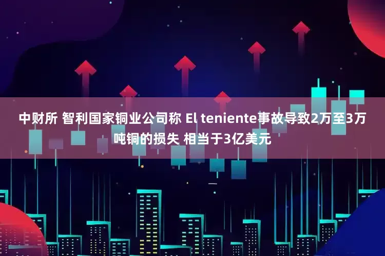中财所 智利国家铜业公司称 El teniente事故导致2万至3万吨铜的损失 相当于3亿美元