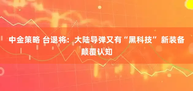 中金策略 台退将：大陆导弹又有“黑科技” 新装备颠覆认知
