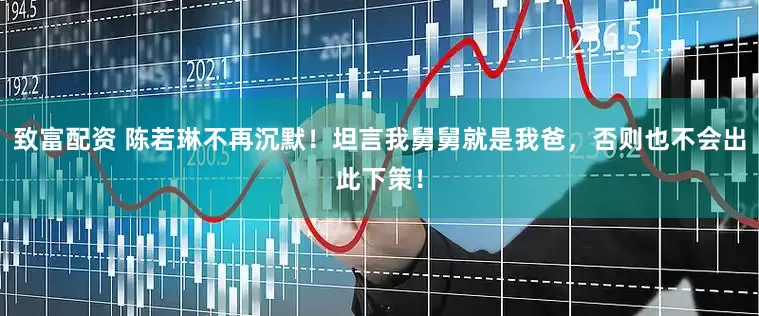 致富配资 陈若琳不再沉默！坦言我舅舅就是我爸，否则也不会出此下策！
