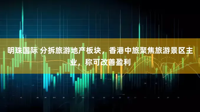 明珠国际 分拆旅游地产板块，香港中旅聚焦旅游景区主业，称可改善盈利