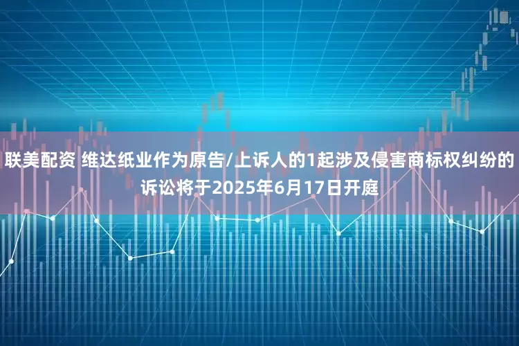 联美配资 维达纸业作为原告/上诉人的1起涉及侵害商标权纠纷的诉讼将于2025年6月17日开庭