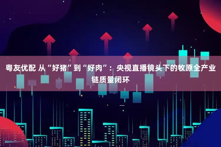 粤友优配 从“好猪”到“好肉”：央视直播镜头下的牧原全产业链质量闭环