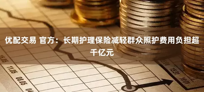 优配交易 官方：长期护理保险减轻群众照护费用负担超千亿元