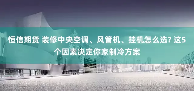 恒信期货 装修中央空调、风管机、挂机怎么选? 这5个因素决定你家制冷方案